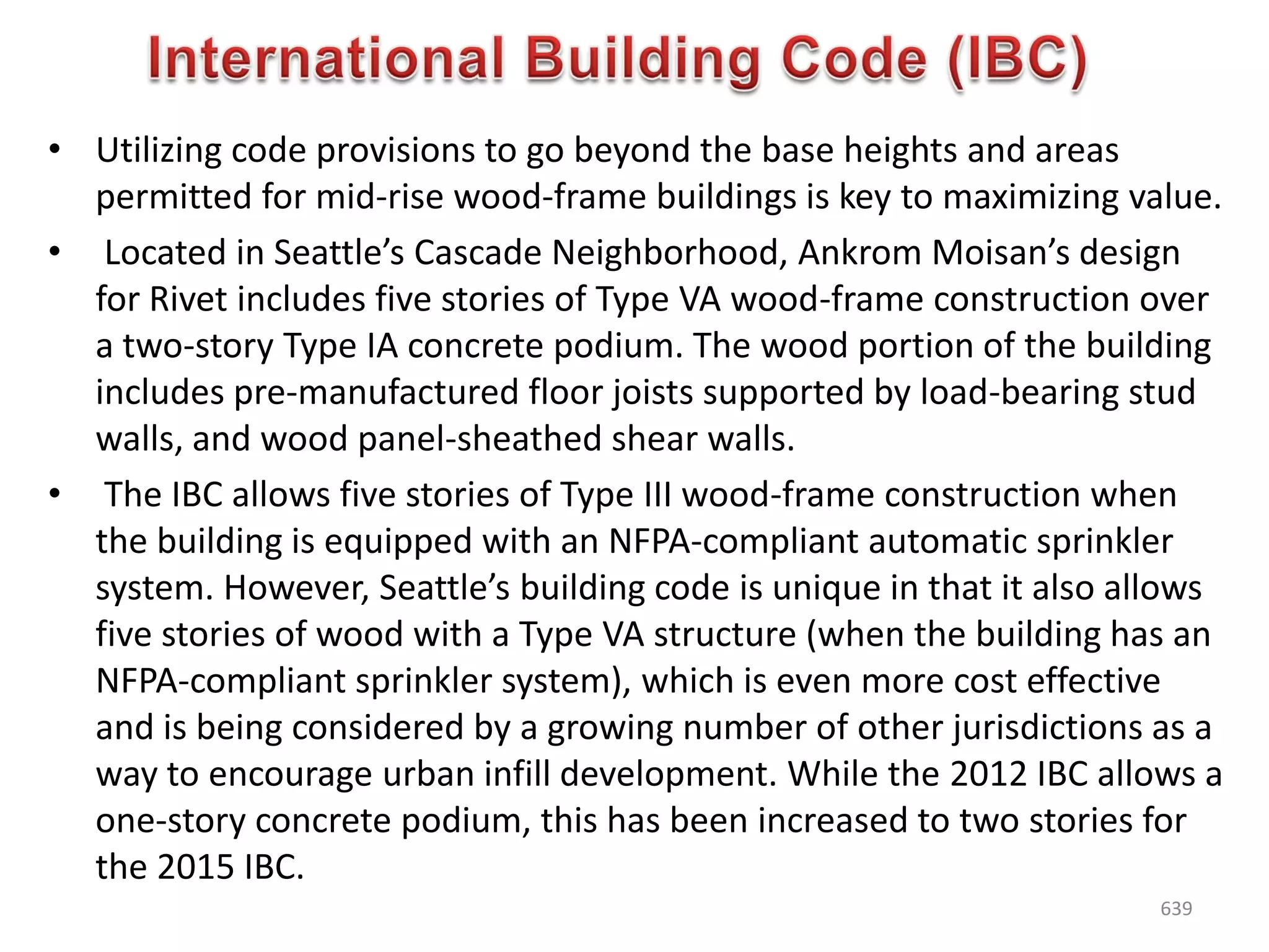 • Utilizing code provisions to go beyond the base heights and areas
permitted for mid-rise wood-frame buildings is key to maximizing value.
• Located in Seattle’s Cascade Neighborhood, Ankrom Moisan’s design
for Rivet includes five stories of Type VA wood-frame construction over
a two-story Type IA concrete podium. The wood portion of the building
includes pre-manufactured floor joists supported by load-bearing stud
walls, and wood panel-sheathed shear walls.
• The IBC allows five stories of Type III wood-frame construction when
the building is equipped with an NFPA-compliant automatic sprinkler
system. However, Seattle’s building code is unique in that it also allows
five stories of wood with a Type VA structure (when the building has an
NFPA-compliant sprinkler system), which is even more cost effective
and is being considered by a growing number of other jurisdictions as a
way to encourage urban infill development. While the 2012 IBC allows a
one-story concrete podium, this has been increased to two stories for
the 2015 IBC.
639
 