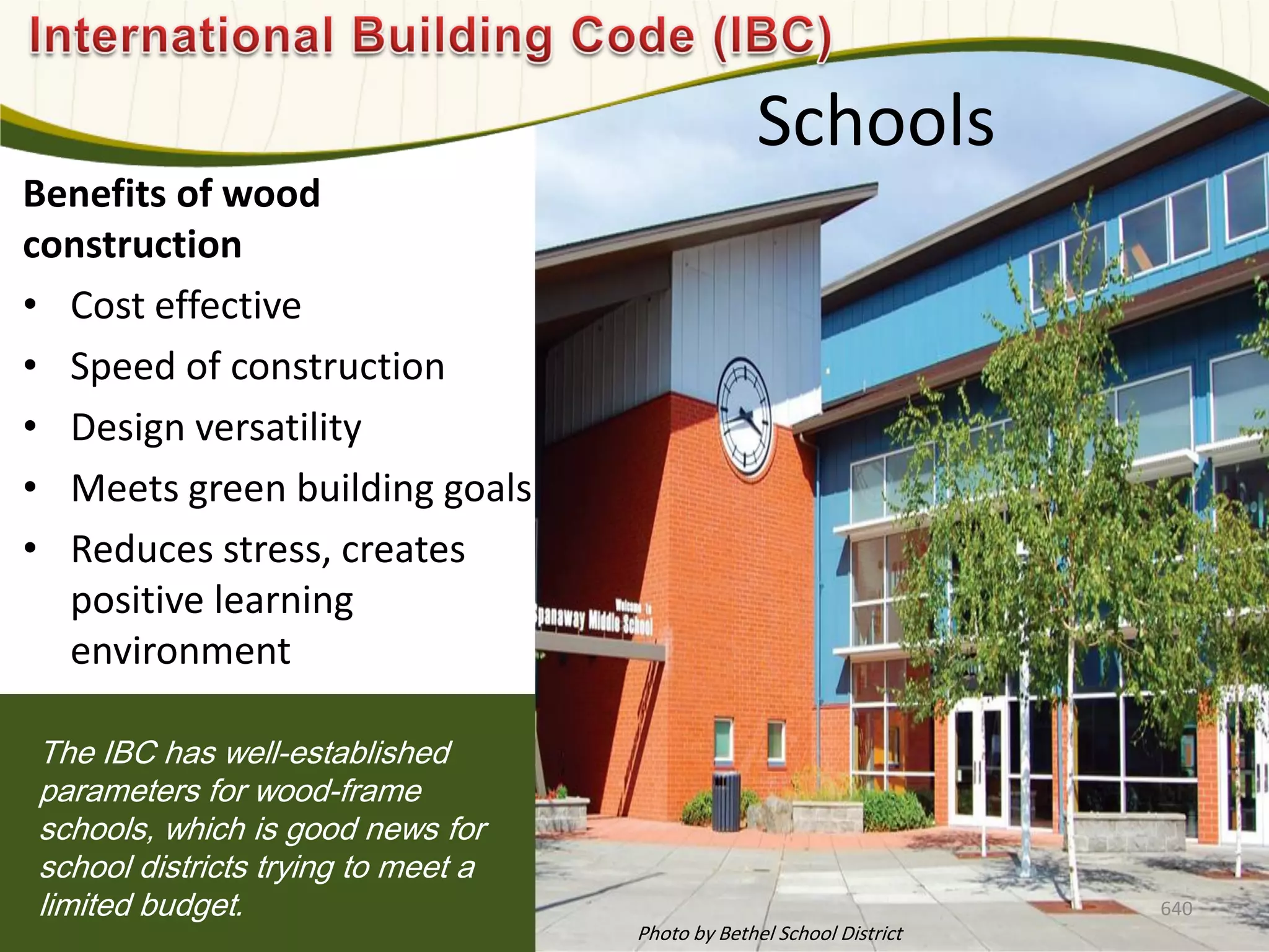 Schools
Benefits of wood
construction
• Cost effective
• Speed of construction
• Design versatility
• Meets green building goals
• Reduces stress, creates
positive learning
environment
The IBC has well-established
parameters for wood-frame
schools, which is good news for
school districts trying to meet a
limited budget. 640
Photo by Bethel School District
 
