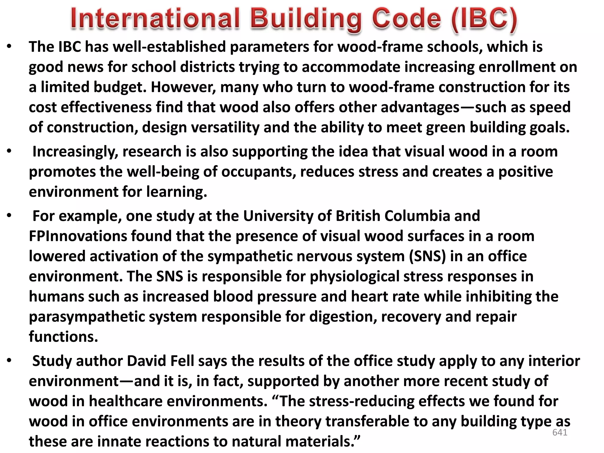 • The IBC has well-established parameters for wood-frame schools, which is
good news for school districts trying to accommodate increasing enrollment on
a limited budget. However, many who turn to wood-frame construction for its
cost effectiveness find that wood also offers other advantages—such as speed
of construction, design versatility and the ability to meet green building goals.
• Increasingly, research is also supporting the idea that visual wood in a room
promotes the well-being of occupants, reduces stress and creates a positive
environment for learning.
• For example, one study at the University of British Columbia and
FPInnovations found that the presence of visual wood surfaces in a room
lowered activation of the sympathetic nervous system (SNS) in an office
environment. The SNS is responsible for physiological stress responses in
humans such as increased blood pressure and heart rate while inhibiting the
parasympathetic system responsible for digestion, recovery and repair
functions.
• Study author David Fell says the results of the office study apply to any interior
environment—and it is, in fact, supported by another more recent study of
wood in healthcare environments. “The stress-reducing effects we found for
wood in office environments are in theory transferable to any building type as
these are innate reactions to natural materials.”
641
 