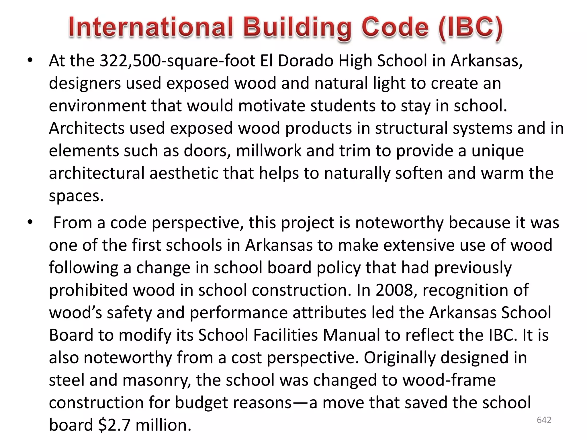 • At the 322,500-square-foot El Dorado High School in Arkansas,
designers used exposed wood and natural light to create an
environment that would motivate students to stay in school.
Architects used exposed wood products in structural systems and in
elements such as doors, millwork and trim to provide a unique
architectural aesthetic that helps to naturally soften and warm the
spaces.
• From a code perspective, this project is noteworthy because it was
one of the first schools in Arkansas to make extensive use of wood
following a change in school board policy that had previously
prohibited wood in school construction. In 2008, recognition of
wood’s safety and performance attributes led the Arkansas School
Board to modify its School Facilities Manual to reflect the IBC. It is
also noteworthy from a cost perspective. Originally designed in
steel and masonry, the school was changed to wood-frame
construction for budget reasons—a move that saved the school
board $2.7 million. 642
 