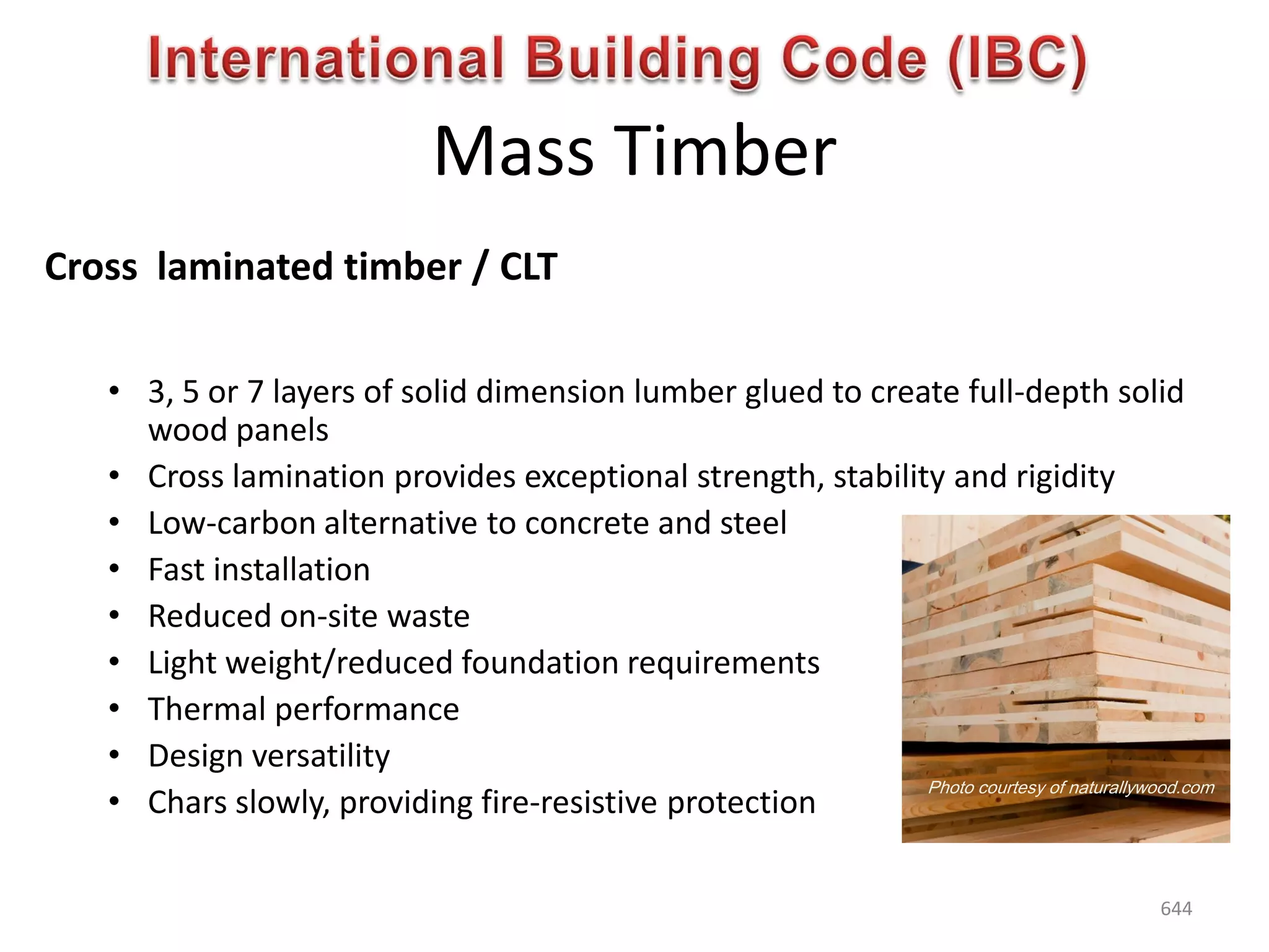 Mass Timber
Cross laminated timber / CLT
• 3, 5 or 7 layers of solid dimension lumber glued to create full-depth solid
wood panels
• Cross lamination provides exceptional strength, stability and rigidity
• Low-carbon alternative to concrete and steel
• Fast installation
• Reduced on-site waste
• Light weight/reduced foundation requirements
• Thermal performance
• Design versatility
• Chars slowly, providing fire-resistive protection
Photo courtesy of naturallywood.com
644
 