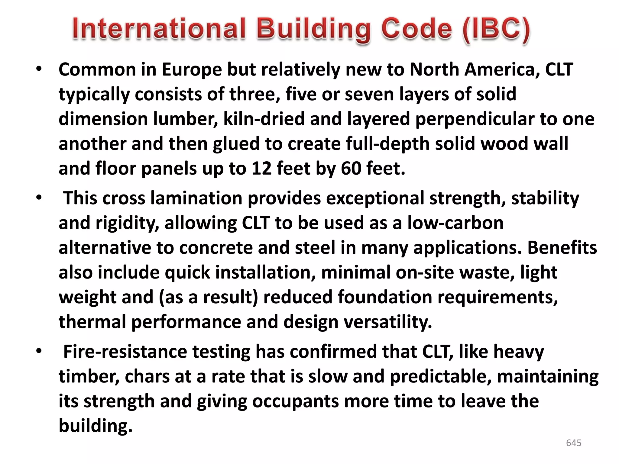 • Common in Europe but relatively new to North America, CLT
typically consists of three, five or seven layers of solid
dimension lumber, kiln-dried and layered perpendicular to one
another and then glued to create full-depth solid wood wall
and floor panels up to 12 feet by 60 feet.
• This cross lamination provides exceptional strength, stability
and rigidity, allowing CLT to be used as a low-carbon
alternative to concrete and steel in many applications. Benefits
also include quick installation, minimal on-site waste, light
weight and (as a result) reduced foundation requirements,
thermal performance and design versatility.
• Fire-resistance testing has confirmed that CLT, like heavy
timber, chars at a rate that is slow and predictable, maintaining
its strength and giving occupants more time to leave the
building.
645
 