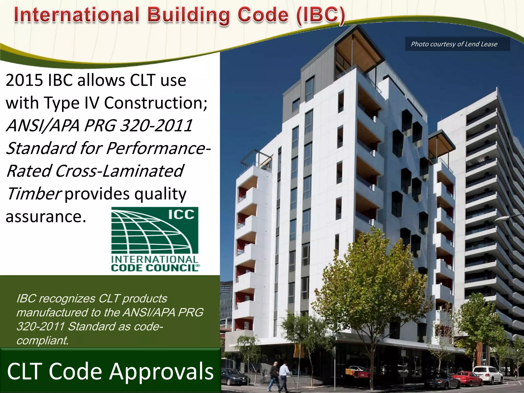 IBC recognizes CLT products
manufactured to the ANSI/APA PRG
320-2011 Standard as code-
compliant.
CLT Code Approvals
2015 IBC allows CLT use
with Type IV Construction;
ANSI/APA PRG 320-2011
Standard for Performance-
Rated Cross-Laminated
Timber provides quality
assurance.
Photo courtesy of Lend Lease
 