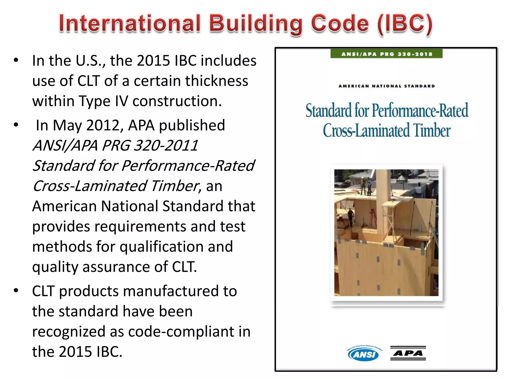 • In the U.S., the 2015 IBC includes
use of CLT of a certain thickness
within Type IV construction.
• In May 2012, APA published
ANSI/APA PRG 320-2011
Standard for Performance-Rated
Cross-Laminated Timber, an
American National Standard that
provides requirements and test
methods for qualification and
quality assurance of CLT.
• CLT products manufactured to
the standard have been
recognized as code-compliant in
the 2015 IBC. 647
 