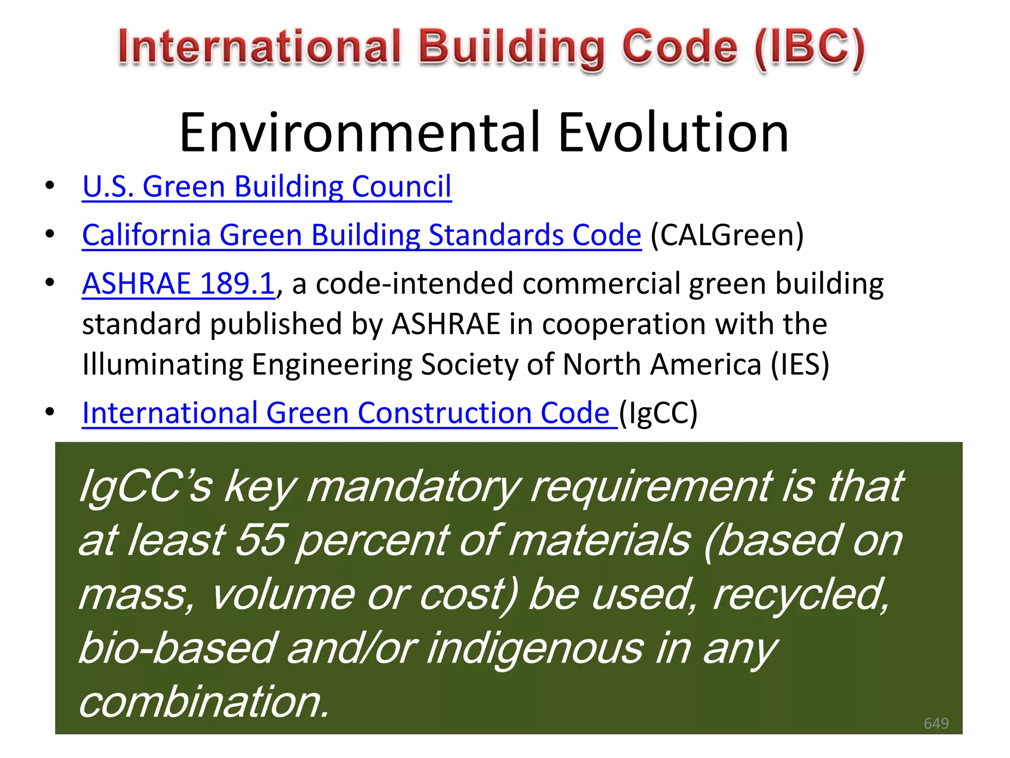 Environmental Evolution
• U.S. Green Building Council
• California Green Building Standards Code (CALGreen)
• ASHRAE 189.1, a code-intended commercial green building
standard published by ASHRAE in cooperation with the
Illuminating Engineering Society of North America (IES)
• International Green Construction Code (IgCC)
IgCC’s key mandatory requirement is that
at least 55 percent of materials (based on
mass, volume or cost) be used, recycled,
bio-based and/or indigenous in any
combination. 649
 
