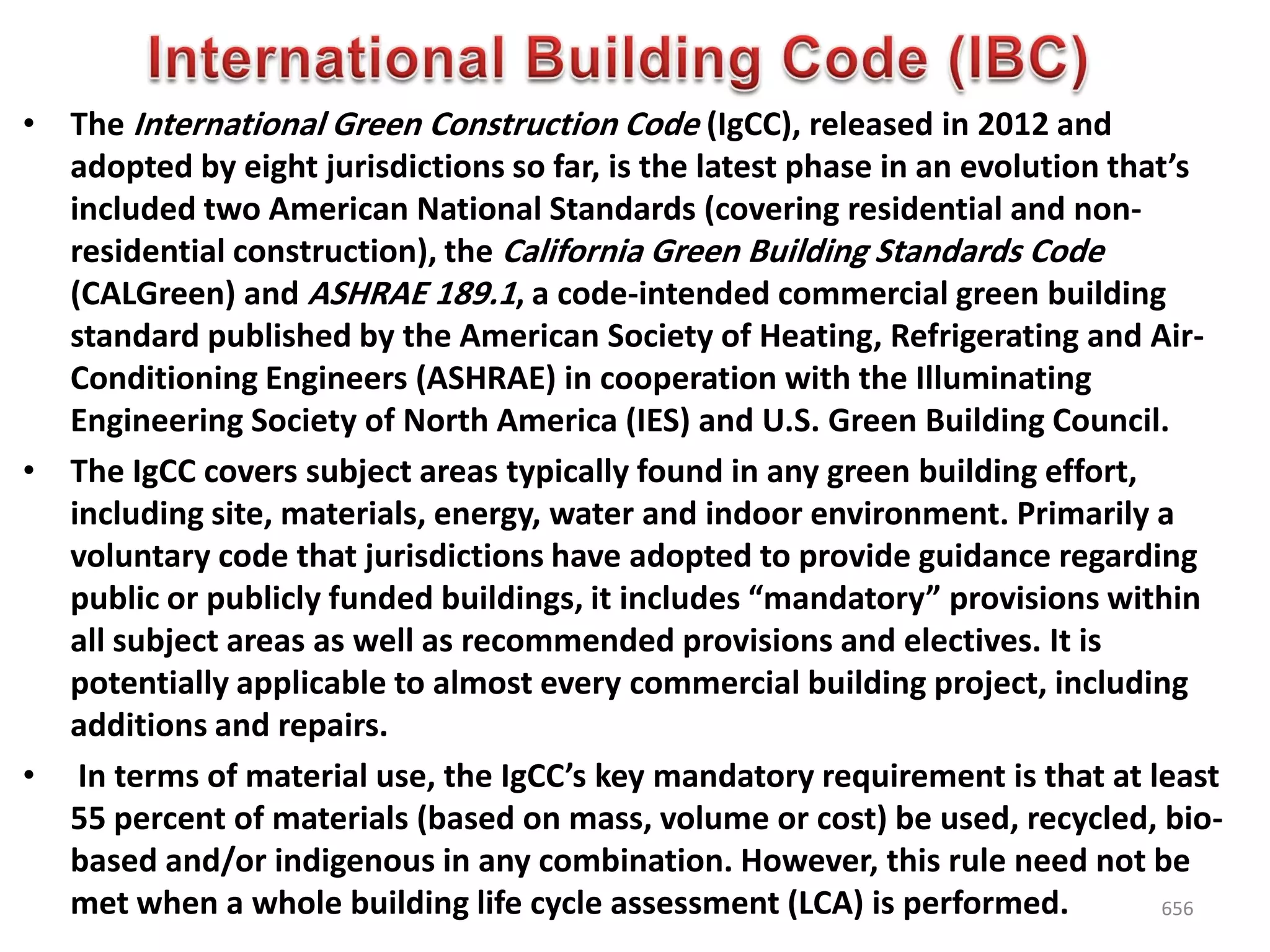 • The International Green Construction Code (IgCC), released in 2012 and
adopted by eight jurisdictions so far, is the latest phase in an evolution that’s
included two American National Standards (covering residential and non-
residential construction), the California Green Building Standards Code
(CALGreen) and ASHRAE 189.1, a code-intended commercial green building
standard published by the American Society of Heating, Refrigerating and Air-
Conditioning Engineers (ASHRAE) in cooperation with the Illuminating
Engineering Society of North America (IES) and U.S. Green Building Council.
• The IgCC covers subject areas typically found in any green building effort,
including site, materials, energy, water and indoor environment. Primarily a
voluntary code that jurisdictions have adopted to provide guidance regarding
public or publicly funded buildings, it includes “mandatory” provisions within
all subject areas as well as recommended provisions and electives. It is
potentially applicable to almost every commercial building project, including
additions and repairs.
• In terms of material use, the IgCC’s key mandatory requirement is that at least
55 percent of materials (based on mass, volume or cost) be used, recycled, bio-
based and/or indigenous in any combination. However, this rule need not be
met when a whole building life cycle assessment (LCA) is performed. 656
 