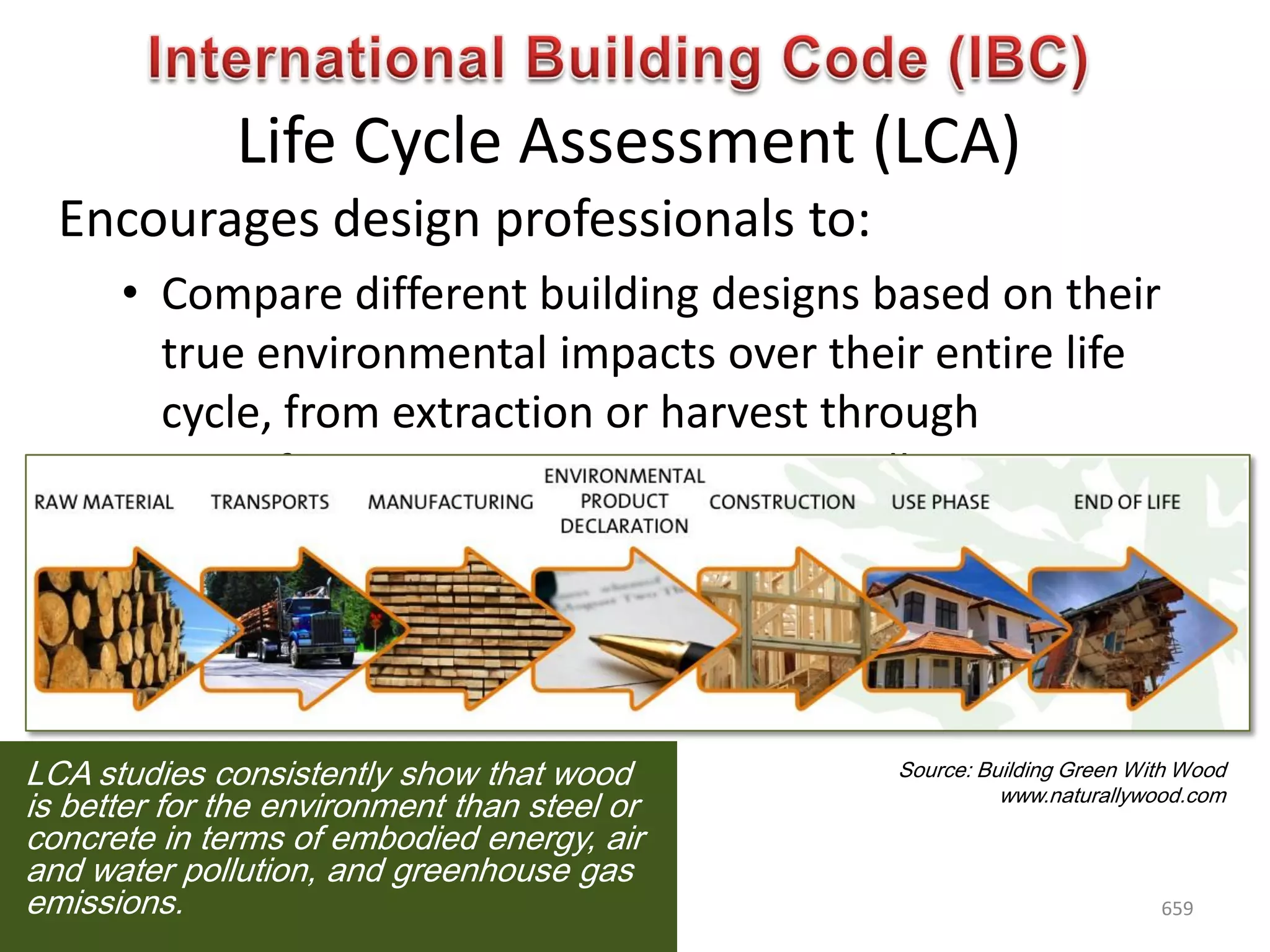 Life Cycle Assessment (LCA)
Encourages design professionals to:
• Compare different building designs based on their
true environmental impacts over their entire life
cycle, from extraction or harvest through
manufacturing, transportation, installation, use,
maintenance and disposal or recycling
• Make informed choices about the materials they
use
Source: Building Green With Wood
www.naturallywood.com
LCA studies consistently show that wood
is better for the environment than steel or
concrete in terms of embodied energy, air
and water pollution, and greenhouse gas
emissions. 659
 