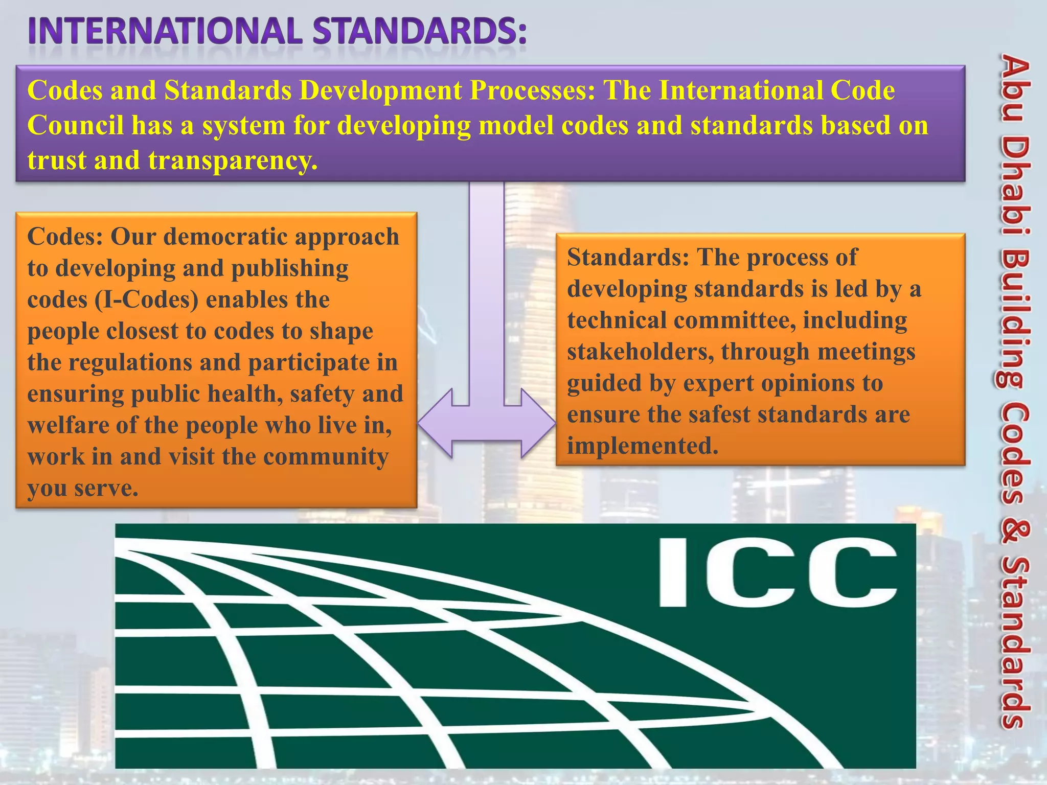Codes: Our democratic approach
to developing and publishing
codes (I-Codes) enables the
people closest to codes to shape
the regulations and participate in
ensuring public health, safety and
welfare of the people who live in,
work in and visit the community
you serve.
Standards: The process of
developing standards is led by a
technical committee, including
stakeholders, through meetings
guided by expert opinions to
ensure the safest standards are
implemented.
Codes and Standards Development Processes: The International Code
Council has a system for developing model codes and standards based on
trust and transparency.
 