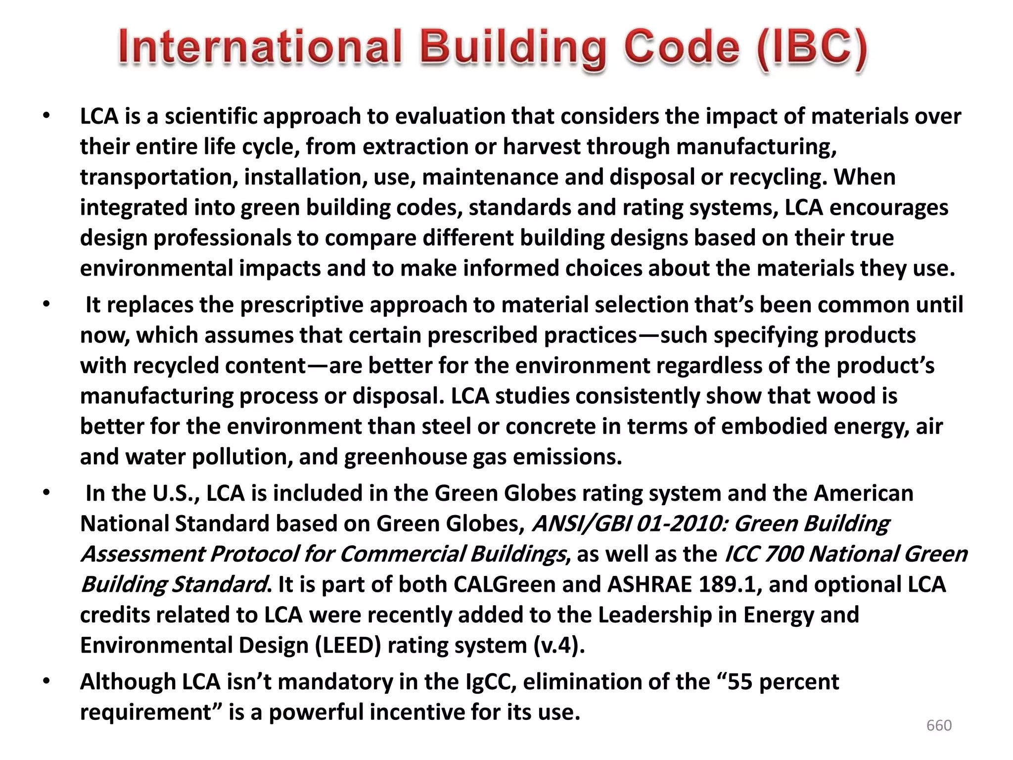 • LCA is a scientific approach to evaluation that considers the impact of materials over
their entire life cycle, from extraction or harvest through manufacturing,
transportation, installation, use, maintenance and disposal or recycling. When
integrated into green building codes, standards and rating systems, LCA encourages
design professionals to compare different building designs based on their true
environmental impacts and to make informed choices about the materials they use.
• It replaces the prescriptive approach to material selection that’s been common until
now, which assumes that certain prescribed practices—such specifying products
with recycled content—are better for the environment regardless of the product’s
manufacturing process or disposal. LCA studies consistently show that wood is
better for the environment than steel or concrete in terms of embodied energy, air
and water pollution, and greenhouse gas emissions.
• In the U.S., LCA is included in the Green Globes rating system and the American
National Standard based on Green Globes, ANSI/GBI 01-2010: Green Building
Assessment Protocol for Commercial Buildings, as well as the ICC 700 National Green
Building Standard. It is part of both CALGreen and ASHRAE 189.1, and optional LCA
credits related to LCA were recently added to the Leadership in Energy and
Environmental Design (LEED) rating system (v.4).
• Although LCA isn’t mandatory in the IgCC, elimination of the “55 percent
requirement” is a powerful incentive for its use. 660
 