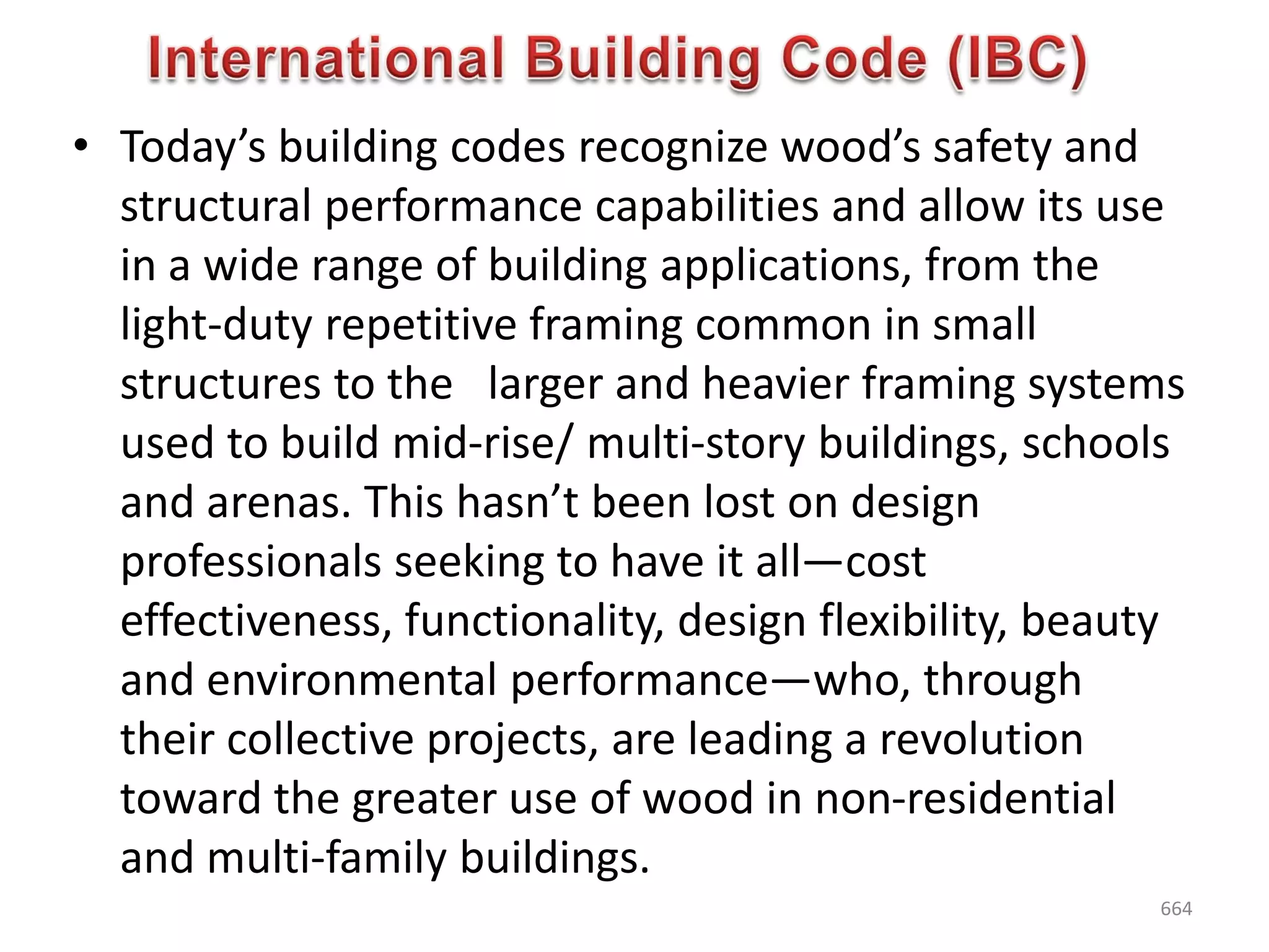 • Today’s building codes recognize wood’s safety and
structural performance capabilities and allow its use
in a wide range of building applications, from the
light-duty repetitive framing common in small
structures to the larger and heavier framing systems
used to build mid-rise/ multi-story buildings, schools
and arenas. This hasn’t been lost on design
professionals seeking to have it all—cost
effectiveness, functionality, design flexibility, beauty
and environmental performance—who, through
their collective projects, are leading a revolution
toward the greater use of wood in non-residential
and multi-family buildings.
664
 