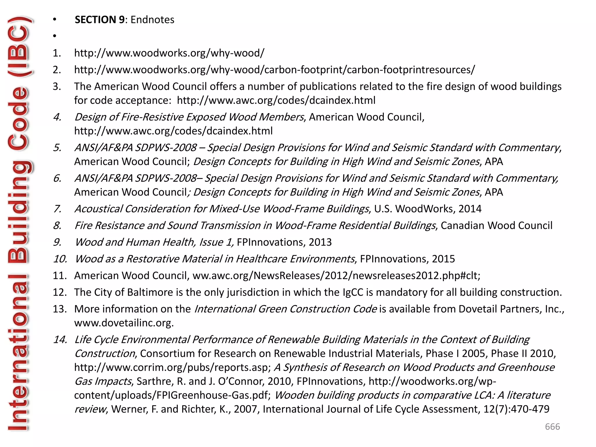 • SECTION 9: Endnotes
•
1. http://www.woodworks.org/why-wood/
2. http://www.woodworks.org/why-wood/carbon-footprint/carbon-footprintresources/
3. The American Wood Council offers a number of publications related to the fire design of wood buildings
for code acceptance: http://www.awc.org/codes/dcaindex.html
4. Design of Fire-Resistive Exposed Wood Members, American Wood Council,
http://www.awc.org/codes/dcaindex.html
5. ANSI/AF&PA SDPWS-2008 – Special Design Provisions for Wind and Seismic Standard with Commentary,
American Wood Council; Design Concepts for Building in High Wind and Seismic Zones, APA
6. ANSI/AF&PA SDPWS-2008– Special Design Provisions for Wind and Seismic Standard with Commentary,
American Wood Council; Design Concepts for Building in High Wind and Seismic Zones, APA
7. Acoustical Consideration for Mixed-Use Wood-Frame Buildings, U.S. WoodWorks, 2014
8. Fire Resistance and Sound Transmission in Wood-Frame Residential Buildings, Canadian Wood Council
9. Wood and Human Health, Issue 1, FPInnovations, 2013
10. Wood as a Restorative Material in Healthcare Environments, FPInnovations, 2015
11. American Wood Council, ww.awc.org/NewsReleases/2012/newsreleases2012.php#clt;
12. The City of Baltimore is the only jurisdiction in which the IgCC is mandatory for all building construction.
13. More information on the International Green Construction Code is available from Dovetail Partners, Inc.,
www.dovetailinc.org.
14. Life Cycle Environmental Performance of Renewable Building Materials in the Context of Building
Construction, Consortium for Research on Renewable Industrial Materials, Phase I 2005, Phase II 2010,
http://www.corrim.org/pubs/reports.asp; A Synthesis of Research on Wood Products and Greenhouse
Gas Impacts, Sarthre, R. and J. O’Connor, 2010, FPInnovations, http://woodworks.org/wp-
content/uploads/FPIGreenhouse-Gas.pdf; Wooden building products in comparative LCA: A literature
review, Werner, F. and Richter, K., 2007, International Journal of Life Cycle Assessment, 12(7):470-479
666
 