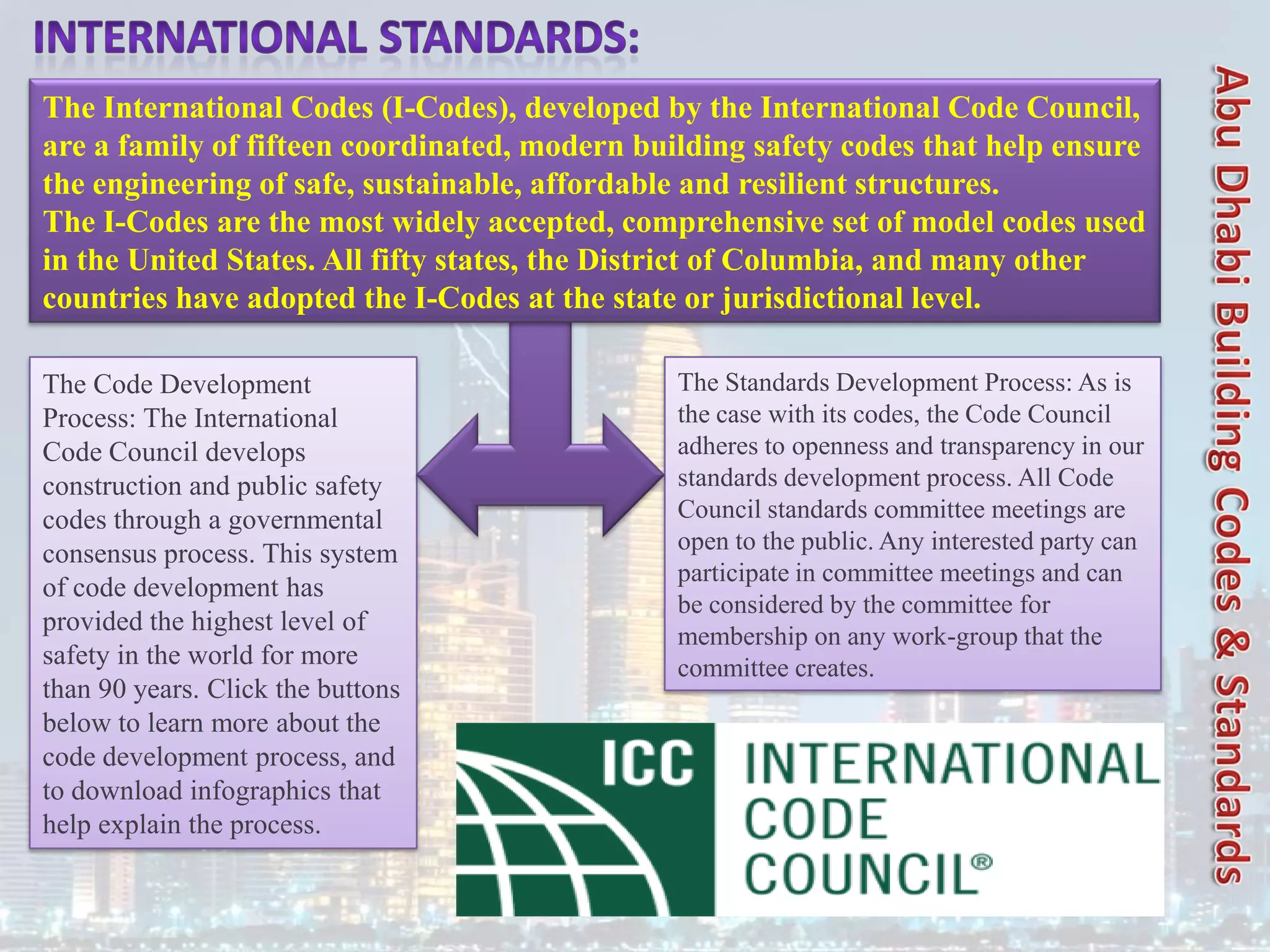 The Code Development
Process: The International
Code Council develops
construction and public safety
codes through a governmental
consensus process. This system
of code development has
provided the highest level of
safety in the world for more
than 90 years. Click the buttons
below to learn more about the
code development process, and
to download infographics that
help explain the process.
The Standards Development Process: As is
the case with its codes, the Code Council
adheres to openness and transparency in our
standards development process. All Code
Council standards committee meetings are
open to the public. Any interested party can
participate in committee meetings and can
be considered by the committee for
membership on any work-group that the
committee creates.
The International Codes (I-Codes), developed by the International Code Council,
are a family of fifteen coordinated, modern building safety codes that help ensure
the engineering of safe, sustainable, affordable and resilient structures.
The I-Codes are the most widely accepted, comprehensive set of model codes used
in the United States. All fifty states, the District of Columbia, and many other
countries have adopted the I-Codes at the state or jurisdictional level.
 