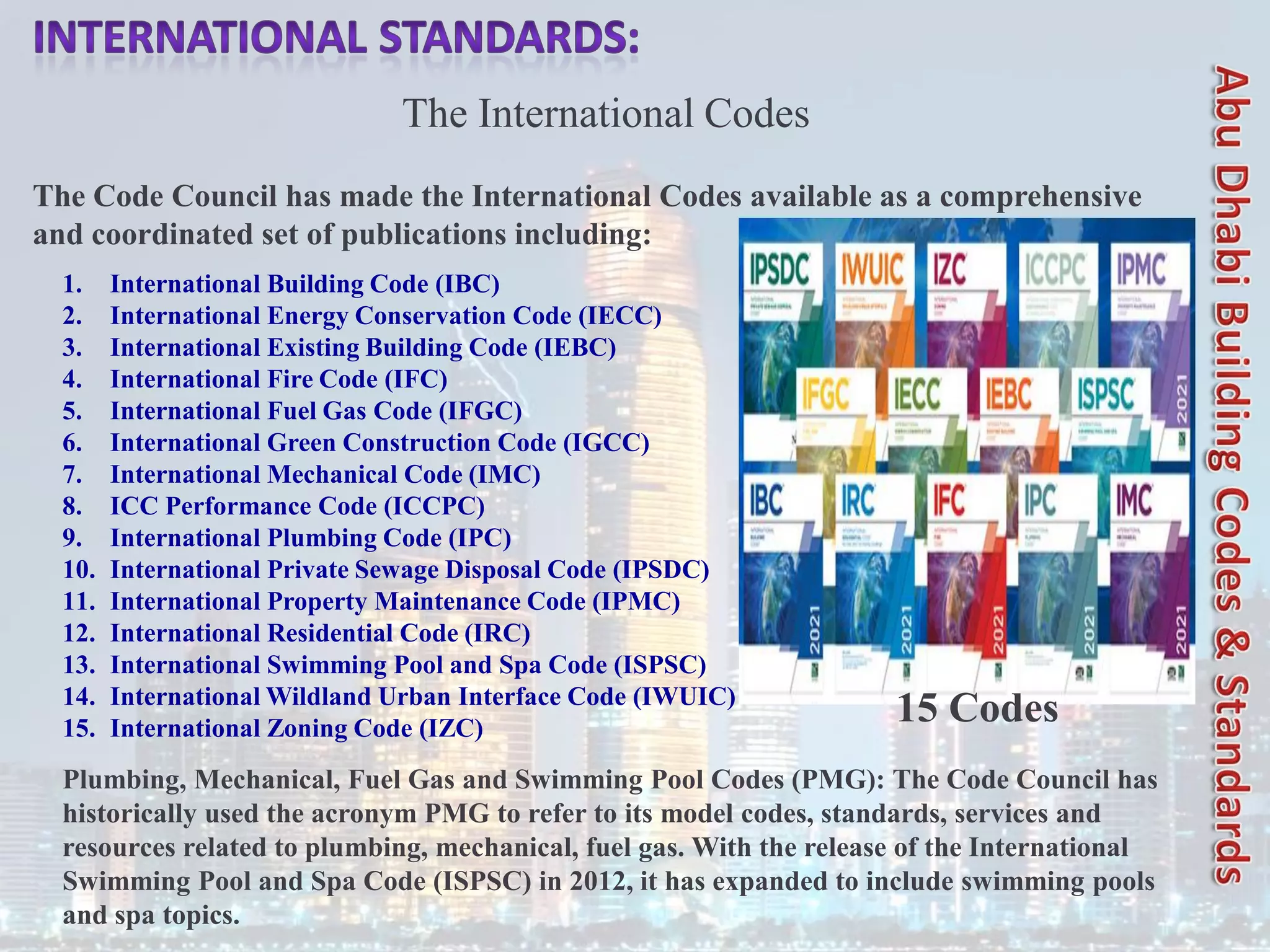 The International Codes
The Code Council has made the International Codes available as a comprehensive
and coordinated set of publications including:
1. International Building Code (IBC)
2. International Energy Conservation Code (IECC)
3. International Existing Building Code (IEBC)
4. International Fire Code (IFC)
5. International Fuel Gas Code (IFGC)
6. International Green Construction Code (IGCC)
7. International Mechanical Code (IMC)
8. ICC Performance Code (ICCPC)
9. International Plumbing Code (IPC)
10. International Private Sewage Disposal Code (IPSDC)
11. International Property Maintenance Code (IPMC)
12. International Residential Code (IRC)
13. International Swimming Pool and Spa Code (ISPSC)
14. International Wildland Urban Interface Code (IWUIC)
15. International Zoning Code (IZC)
Plumbing, Mechanical, Fuel Gas and Swimming Pool Codes (PMG): The Code Council has
historically used the acronym PMG to refer to its model codes, standards, services and
resources related to plumbing, mechanical, fuel gas. With the release of the International
Swimming Pool and Spa Code (ISPSC) in 2012, it has expanded to include swimming pools
and spa topics.
15 Codes
 