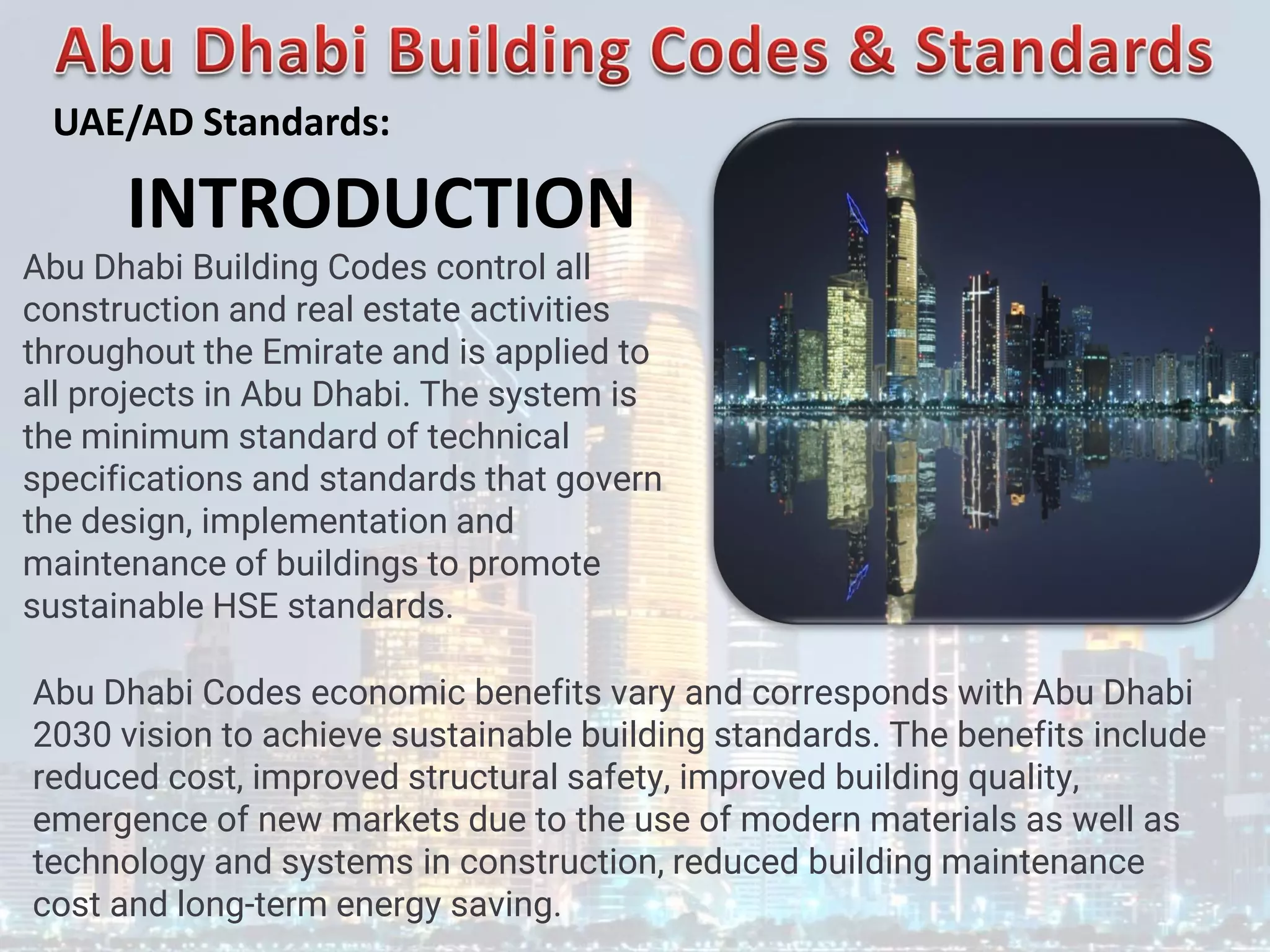 Abu Dhabi Building Codes control all
construction and real estate activities
throughout the Emirate and is applied to
all projects in Abu Dhabi. The system is
the minimum standard of technical
specifications and standards that govern
the design, implementation and
maintenance of buildings to promote
sustainable HSE standards.
Abu Dhabi Codes economic benefits vary and corresponds with Abu Dhabi
2030 vision to achieve sustainable building standards. The benefits include
reduced cost, improved structural safety, improved building quality,
emergence of new markets due to the use of modern materials as well as
technology and systems in construction, reduced building maintenance
cost and long-term energy saving.
INTRODUCTION
UAE/AD Standards:
 