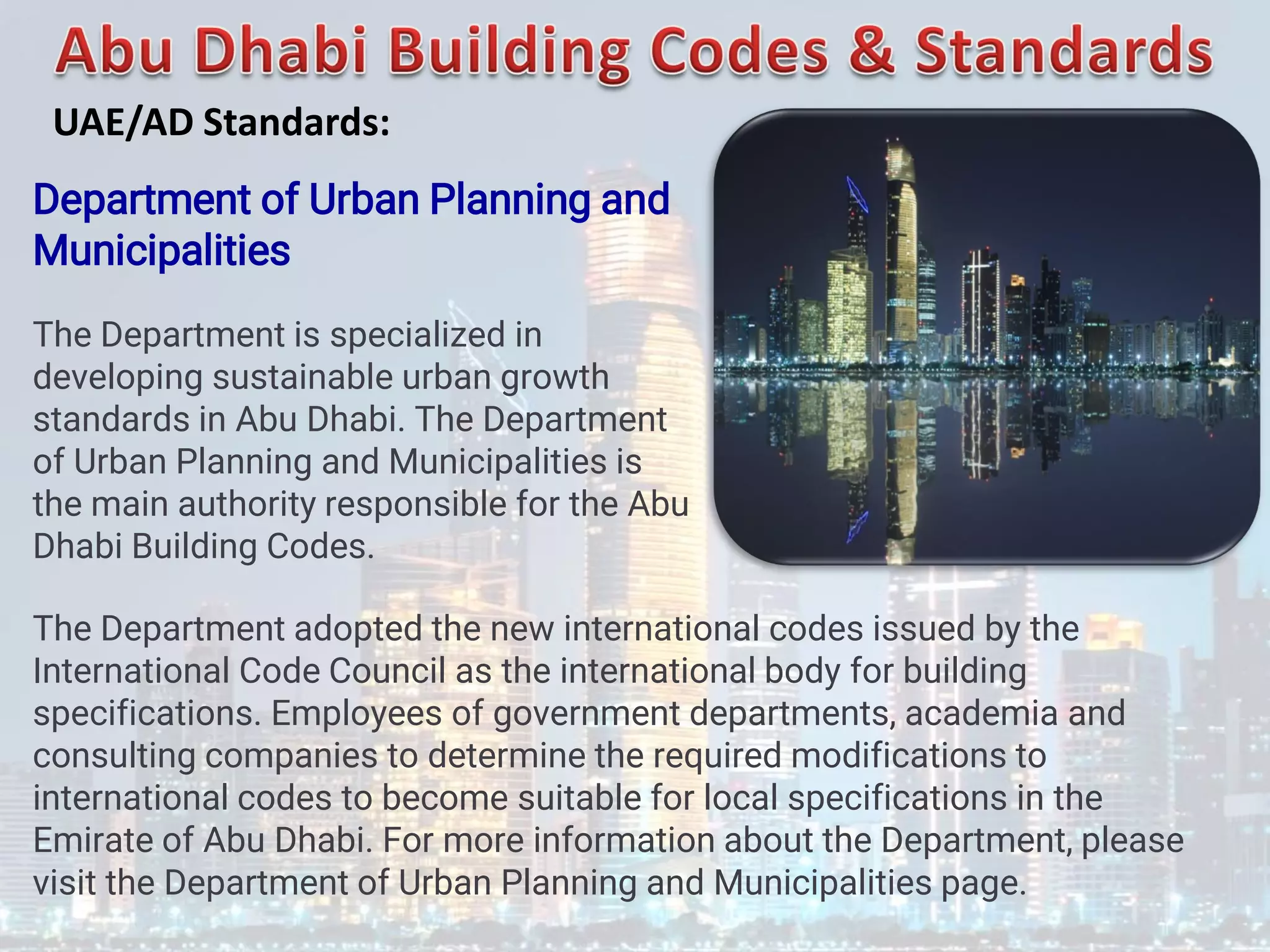 Department of Urban Planning and
Municipalities
The Department is specialized in
developing sustainable urban growth
standards in Abu Dhabi. The Department
of Urban Planning and Municipalities is
the main authority responsible for the Abu
Dhabi Building Codes.
The Department adopted the new international codes issued by the
International Code Council as the international body for building
specifications. Employees of government departments, academia and
consulting companies to determine the required modifications to
international codes to become suitable for local specifications in the
Emirate of Abu Dhabi. For more information about the Department, please
visit the Department of Urban Planning and Municipalities page.
UAE/AD Standards:
 