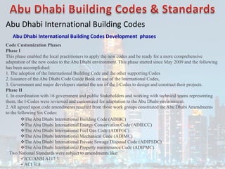 Abu Dhabi International Building Codes
Abu Dhabi International Building Codes Development phases
Code Customization Phases
Phase I
This phase enabled the local practitioners to apply the new codes and be ready for a more comprehensive
adaptation of the new codes to the Abu Dhabi environment. This phase started since May 2009 and the following
has been accomplished:
1. The adoption of the International Building Code and the other supporting Codes
2. Issuance of the Abu Dhabi Code Guide Book on use of the International Codes,
3. Government and major developers started the use of the I-Codes to design and construct their projects.
Phase II
1. In coordination with 16 government and public Stakeholders and working with technical teams representing
them, the I-Codes were reviewed and customized for adaptation to the Abu Dhabi environment.
2. All agreed upon code amendments resulted from these work groups constituted the Abu Dhabi Amendments
to the following Six Codes:
The Abu Dhabi International Building Code (ADIBC)
The Abu Dhabi International Energy Conservation Code (ADIECC)
The Abu Dhabi International Fuel Gas Code (ADIFGC)
The Abu Dhabi International Mechanical Code (ADIMC)
The Abu Dhabi International Private Sewage Disposal Code (ADIPSDC)
The Abu Dhabi International Property maintenance Code (ADIPMC)
Two National Standards were subject to amendments like:
ICC/ANSI A117.1
ACI 318
 