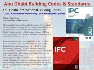 Abu Dhabi International Building Codes
Abu Dhabi International Building Codes Development phases
Other Code Cycles
The Plumbing and Fire Codes
This initial adoption of the Abu Dhabi codes will not include
the International Plumbing and the Fire codes as similar codes
are currently in use by the construction industry in Abu
Dhabi. Joint committees will be formed between DMA and
the respective agencies having jurisdiction to harmonize these
codes with the IPC and IFC.
For subjects and matters not provided for in the UAE Fire
Code of Practice or the Uniform Plumbing Code of Abu
Dhabi Emirate, the International Fire Code (IFC) or the
International Plumbing Code (IPC) shall be consulted.
The Abu Dhabi Department of Municipal affairs is committed
to maintaining the codes current and updated following the
ICC code revision cycles.
These updates will be accomplished via technical committees
whose members will consist of local government personnel,
as well as those from academia, consulting firms, oil industry,
major developers and stakeholders within the Abu Dhabi
Emirate.
 