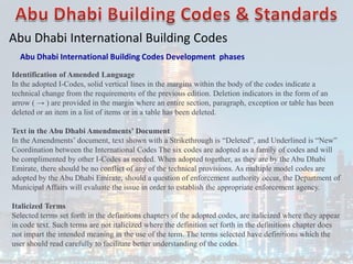 Abu Dhabi International Building Codes
Abu Dhabi International Building Codes Development phases
Identification of Amended Language
In the adopted I-Codes, solid vertical lines in the margins within the body of the codes indicate a
technical change from the requirements of the previous edition. Deletion indicators in the form of an
arrow ( → ) are provided in the margin where an entire section, paragraph, exception or table has been
deleted or an item in a list of items or in a table has been deleted.
Text in the Abu Dhabi Amendments’ Document
In the Amendments’ document, text shown with a Strikethrough is “Deleted”, and Underlined is “New”
Coordination between the International Codes The six codes are adopted as a family of codes and will
be complimented by other I-Codes as needed. When adopted together, as they are by the Abu Dhabi
Emirate, there should be no conflict of any of the technical provisions. As multiple model codes are
adopted by the Abu Dhabi Emirate, should a question of enforcement authority occur, the Department of
Municipal Affairs will evaluate the issue in order to establish the appropriate enforcement agency.
Italicized Terms
Selected terms set forth in the definitions chapters of the adopted codes, are italicized where they appear
in code text. Such terms are not italicized where the definition set forth in the definitions chapter does
not impart the intended meaning in the use of the term. The terms selected have definitions which the
user should read carefully to facilitate better understanding of the codes.
 