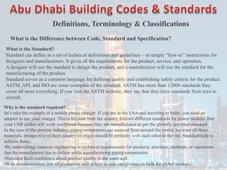 Definitions, Terminology & Classifications
What is the Difference between Code, Standard and Specification?
What is the Standard?
Standard can define as a set of technical definitions and guidelines – or simply “how-to” instructions for
designers and manufacturers. It gives all the requirements for the product, service, and operation.
A designer will use the standard to design the product, and a manufacturer will use the standard for the
manufacturing of the product.
Standard serves as a common language for defining quality and establishing safety criteria for the product.
ASTM, API, and ISO are some examples of the standard. ASTM has more than 12000 standards they
cover all most everything. If you visit the ASTM website, they say that they have standards from toys to
aircraft.
Why is the standard required?
let’s take the example of a mobile phone charger. If you are in the USA and traveling to India, you need an
adapter to use your charger. This is because both the country follows different standards for power sockets. But
your USB cables will work worldwide because they are manufactured as per the globally accepted standard.
In the case of the process industry, piping components are sourced from around the world; we want all these
materials, irrespective of their country of origin should fit perfectly with each other at the site. Standard help to
achieve these;
•By establishing common engineering or technical requirements for products, practices, methods, or operations
that the manufacturer has to follow while manufacturing piping components.
•Standard Built confidence about product quality in the users and
•With standardization cost of production will reduce as you can produce in bulk for global markets.
 
