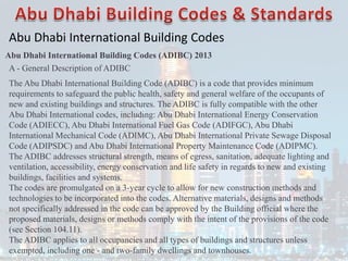 Abu Dhabi International Building Codes
Abu Dhabi International Building Codes (ADIBC) 2013
A - General Description of ADIBC
The Abu Dhabi International Building Code (ADIBC) is a code that provides minimum
requirements to safeguard the public health, safety and general welfare of the occupants of
new and existing buildings and structures. The ADIBC is fully compatible with the other
Abu Dhabi International codes, including: Abu Dhabi International Energy Conservation
Code (ADIECC), Abu Dhabi International Fuel Gas Code (ADIFGC), Abu Dhabi
International Mechanical Code (ADIMC), Abu Dhabi International Private Sewage Disposal
Code (ADIPSDC) and Abu Dhabi International Property Maintenance Code (ADIPMC).
The ADIBC addresses structural strength, means of egress, sanitation, adequate lighting and
ventilation, accessibility, energy conservation and life safety in regards to new and existing
buildings, facilities and systems.
The codes are promulgated on a 3-year cycle to allow for new construction methods and
technologies to be incorporated into the codes. Alternative materials, designs and methods
not specifically addressed in the code can be approved by the Building official where the
proposed materials, designs or methods comply with the intent of the provisions of the code
(see Section 104.11).
The ADIBC applies to all occupancies and all types of buildings and structures unless
exempted, including one - and two-family dwellings and townhouses.
 