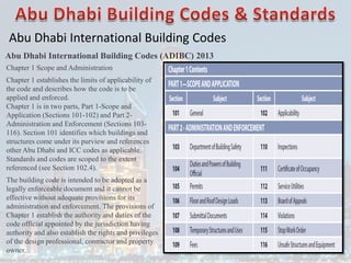 Abu Dhabi International Building Codes
Abu Dhabi International Building Codes (ADIBC) 2013
Chapter 1 Scope and Administration
Chapter 1 establishes the limits of applicability of
the code and describes how the code is to be
applied and enforced.
Chapter 1 is in two parts, Part 1-Scope and
Application (Sections 101-102) and Part 2-
Administration and Enforcement (Sections 103-
116). Section 101 identifies which buildings and
structures come under its purview and references
other Abu Dhabi and ICC codes as applicable.
Standards and codes are scoped to the extent
referenced (see Section 102.4).
The building code is intended to be adopted as a
legally enforceable document and it cannot be
effective without adequate provisions for its
administration and enforcement. The provisions of
Chapter 1 establish the authority and duties of the
code official appointed by the jurisdiction having
authority and also establish the rights and privileges
of the design professional, contractor and property
owner.
 
