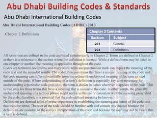 Abu Dhabi International Building Codes
Abu Dhabi International Building Codes (ADIBC) 2013
All terms that are defined in the code are listed alphabetically in Chapter 2. Terms are defined in Chapter 2
or there is a reference to the section where the definition is located. While a defined term may be listed in
one chapter or another, the meaning is applicable throughout the code.
Codes are technical documents and every word, term and punctuation mark can impact the meaning of the
code text and the intended results. The code often uses terms that have a unique meaning in the code and
the code meaning can differ substantially from the ordinarily understood meaning of the term as used
outside of the code. Where understanding of a term’s definition is especially key to or necessary for
understanding a particular code provision, the term is shown in italics wherever it appears in the code. This
is true only for those terms that have a meaning that is unique to the code. In other words, the generally
understood meaning of a term or phrase might not be sufficient or consistent with the meaning prescribed
by the code; therefore, it is essential that the code-defined meaning be known.
Definitions are deemed to be of prime importance in establishing the meaning and intent of the code text
that uses the terms. The user of the code should be familiar with and consult this chapter because the
definitions are essential to the correct interpretation of the code and because the user may not be aware that
a term is defined.
Chapter 2 Definitions
 