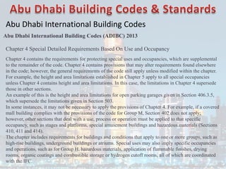 Abu Dhabi International Building Codes
Abu Dhabi International Building Codes (ADIBC) 2013
Chapter 4 Special Detailed Requirements Based On Use and Occupancy
Chapter 4 contains the requirements for protecting special uses and occupancies, which are supplemental
to the remainder of the code. Chapter 4 contains provisions that may alter requirements found elsewhere
in the code; however, the general requirements of the code still apply unless modified within the chapter.
For example, the height and area limitations established in Chapter 5 apply to all special occupancies
unless Chapter 4 contains height and area limitations. In this case, the limitations in Chapter 4 supersede
those in other sections.
An example of this is the height and area limitations for open parking garages given in Section 406.3.5,
which supersede the limitations given in Section 503.
In some instances, it may not be necessary to apply the provisions of Chapter 4. For example, if a covered
mall building complies with the provisions of the code for Group M, Section 402 does not apply;
however, other sections that deal with a use, process or operation must be applied to that specific
occupancy, such as stages and platforms, special amusement buildings and hazardous materials (Sections
410, 411 and 414).
The chapter includes requirements for buildings and conditions that apply to one or more groups, such as
high-rise buildings, underground buildings or atriums. Special uses may also imply specific occupancies
and operations, such as for Group H, hazardous materials, application of flammable finishes, drying
rooms, organic coatings and combustible storage or hydrogen cutoff rooms, all of which are coordinated
with the IFC.
 