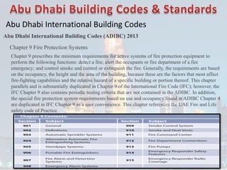 Abu Dhabi International Building Codes
Abu Dhabi International Building Codes (ADIBC) 2013
Chapter 9 Fire Protection Systems
Chapter 9 prescribes the minimum requirements for active systems of fire protection equipment to
perform the following functions: detect a fire; alert the occupants or fire department of a fire
emergency; and control smoke and control or extinguish the fire. Generally, the requirements are based
on the occupancy, the height and the area of the building, because these are the factors that most affect
fire-fighting capabilities and the relative hazard of a specific building or portion thereof. This chapter
parallels and is substantially duplicated in Chapter 9 of the International Fire Code (IFC); however, the
IFC Chapter 9 also contains periodic testing criteria that are not contained in the ADIBC. In addition,
the special fire protection system requirements based on use and occupancy found in ADIBC Chapter 4
are duplicated in IFC Chapter 9 as a user convenience. This chapter references the UAE Fire and Life
safety code of Practice.
 