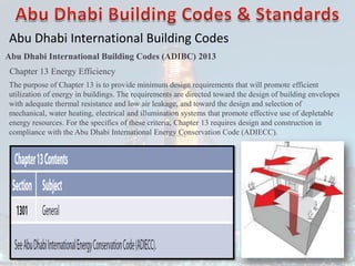 Abu Dhabi International Building Codes
Abu Dhabi International Building Codes (ADIBC) 2013
Chapter 13 Energy Efficiency
The purpose of Chapter 13 is to provide minimum design requirements that will promote efficient
utilization of energy in buildings. The requirements are directed toward the design of building envelopes
with adequate thermal resistance and low air leakage, and toward the design and selection of
mechanical, water heating, electrical and illumination systems that promote effective use of depletable
energy resources. For the specifics of these criteria, Chapter 13 requires design and construction in
compliance with the Abu Dhabi International Energy Conservation Code (ADIECC).
 