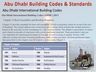 Abu Dhabi International Building Codes
Abu Dhabi International Building Codes (ADIBC) 2013
Chapter 15 Roof Assemblies and Rooftop Structures
Chapter 15 provides standards for both roof assemblies as well as structures which sit on top of the roof
of buildings. The criteria address roof construction and covering which includes the weather protective
barrier at the roof and, in most circumstances, a fire-resistant barrier. The chapter is prescriptive in nature
and is based on decades of experience with various traditional materials. These prescriptive rules are
very important for satisfying performance of one type of roof covering or another. Section 1509
addresses rooftop structures including penthouses, tanks, towers and spires. Rooftop penthouses larger
than prescribed in this chapter must be treated as a story under Chapter 5.
 