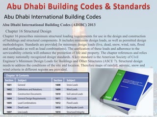 Abu Dhabi International Building Codes
Abu Dhabi International Building Codes (ADIBC) 2013
Chapter 16 Structural Design
Chapter 16 prescribes minimum structural loading requirements for use in the design and construction
of buildings and structural components. It includes minimum design loads, as well as permitted design
methodologies. Standards are provided for minimum design loads (live, dead, snow, wind, rain, flood
and earthquake as well as load combinations). The application of these loads and adherence to the
serviceability criteria will enhance the protection of life and property. The chapter references and relies
on many nationally recognized design standards. A key standard is the American Society of Civil
Engineer’s Minimum Design Loads for Buildings and Other Structures (ASCE 7). Structural design
needs to address the conditions of the site and location. Therefore maps of rainfall, seismic, snow and
wind criteria in different regions are provided.
 
