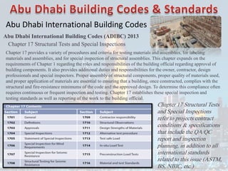 Abu Dhabi International Building Codes
Abu Dhabi International Building Codes (ADIBC) 2013
Chapter 17 Structural Tests and Special Inspections
Chapter 17 provides a variety of procedures and criteria for testing materials and assemblies, for labeling
materials and assemblies, and for special inspection of structural assemblies. This chapter expands on the
requirements of Chapter 1 regarding the roles and responsibilities of the building official regarding approval of
building components. It also provides additional duties and responsibilities for the owner, contractor, design
professionals and special inspectors. Proper assembly of structural components, proper quality of materials used,
and proper application of materials are essential to ensuring that a building, once constructed, complies with the
structural and fire-resistance minimums of the code and the approved design. To determine this compliance often
requires continuous or frequent inspection and testing. Chapter 17 establishes these special inspection and
testing standards as well as reporting of the work to the building official.
Chapter 17 Structural Tests
and Special Inspections
refer to projects contract
conditions & specifications
that include the QA/QC
report and inspection
planning, in addition to all
international standards
related to this issue (ASTM,
BS, NBIC, etc.)
 