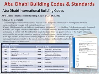 Abu Dhabi International Building Codes
Abu Dhabi International Building Codes (ADIBC) 2013
Chapter 19 Concrete
concrete slabs, anchorage to concrete, shotcrete, reinforced gypsum concrete and concrete-
filled pipe columns. Because of the variable properties of material and numerous design and
construction options available in the uses of concrete, due care and control throughout the
construction process is necessary.
This chapter provides minimum accepted practices to the design and construction of buildings and structural
components using concrete-both plain and reinforced.
Chapter 19 is formatted to parallel American Concrete Institute (ACI) 318, Building Code Requirements for Structural
Concrete. The chapter also includes references to additional standards. Structural concrete must be designed and
constructed to comply with this code and all listed standards. There are specific sections of the chapter addressing
 