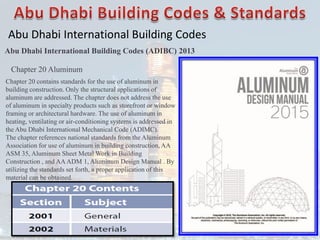 Abu Dhabi International Building Codes
Abu Dhabi International Building Codes (ADIBC) 2013
Chapter 20 Aluminum
Chapter 20 contains standards for the use of aluminum in
building construction. Only the structural applications of
aluminum are addressed. The chapter does not address the use
of aluminum in specialty products such as storefront or window
framing or architectural hardware. The use of aluminum in
heating, ventilating or air-conditioning systems is addressed in
the Abu Dhabi International Mechanical Code (ADIMC).
The chapter references national standards from the Aluminum
Association for use of aluminum in building construction, AA
ASM 35, Aluminum Sheet Metal Work in Building
Construction , and AAADM 1, Aluminum Design Manual . By
utilizing the standards set forth, a proper application of this
material can be obtained.
 
