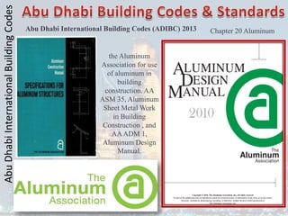 Abu
Dhabi
International
Building
Codes
Abu Dhabi International Building Codes (ADIBC) 2013
the Aluminum
Association for use
of aluminum in
building
construction, AA
ASM 35, Aluminum
Sheet Metal Work
in Building
Construction , and
AAADM 1,
Aluminum Design
Manual.
Chapter 20 Aluminum
 