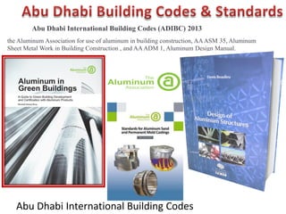 Abu Dhabi International Building Codes
Abu Dhabi International Building Codes (ADIBC) 2013
the Aluminum Association for use of aluminum in building construction, AAASM 35, Aluminum
Sheet Metal Work in Building Construction , and AAADM 1, Aluminum Design Manual.
 