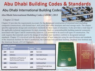 Abu Dhabi International Building Codes
Abu Dhabi International Building Codes (ADIBC) 2013
Chapter 22 Steel
Chapter 22 provides the requirements necessary for the design and construction of structural steel (including
composite construction), cold-formed steel, steel joists, steel cable structures and steel storage racks. The chapter
specifies appropriate design and construction standards for these types of structures. It also provides a road map of
the applicable technical requirements for steel structures. Steel is a noncombustible building material commonly
associated with Types I and II construction; however, it is permitted to be used in all types of construction. The
code requires that materials used in the design of structural steel members conform to designated national
standards. Chapter 22 is involved with the design and use of steel materials using the specifications and standards
of the American Institute for Steel Construction, the American Iron and Steel Institute, the Steel Joist Institute and
the American Society of Civil Engineers.
 