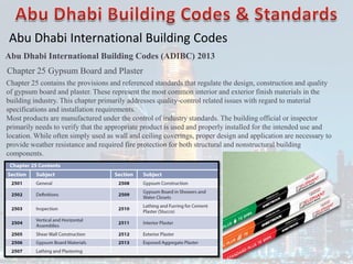 Abu Dhabi International Building Codes
Abu Dhabi International Building Codes (ADIBC) 2013
Chapter 25 Gypsum Board and Plaster
Chapter 25 contains the provisions and referenced standards that regulate the design, construction and quality
of gypsum board and plaster. These represent the most common interior and exterior finish materials in the
building industry. This chapter primarily addresses quality-control related issues with regard to material
specifications and installation requirements.
Most products are manufactured under the control of industry standards. The building official or inspector
primarily needs to verify that the appropriate product is used and properly installed for the intended use and
location. While often simply used as wall and ceiling coverings, proper design and application are necessary to
provide weather resistance and required fire protection for both structural and nonstructural building
components.
 