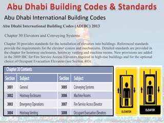 Abu Dhabi International Building Codes
Abu Dhabi International Building Codes (ADIBC) 2013
Chapter 30 Elevators and Conveying Systems
Chapter 30 provides standards for the installation of elevators into buildings. Referenced standards
provide the requirements for the elevator system and mechanisms. Detailed standards are provided in
the chapter for hoistway enclosures, hoistway venting and machine rooms. New provisions are added
in the 2009 IBC for Fire Service Access Elevators required in high-rise buildings and for the optional
choice of Occupant Evacuation Elevators (see Section 403).
 