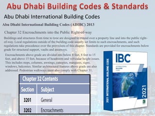 Abu Dhabi International Building Codes
Abu Dhabi International Building Codes (ADIBC) 2013
Chapter 32 Encroachments into the Public Right-of-way
Buildings and structures from time to time are designed to extend over a property line and into the public right-
of-way. Local regulations outside of the building code usually set limits to such encroachments, and such
regulations take precedence over the provisions of this chapter. Standards are provided for encroachments below
grade for structural support, vaults and areaways.
Encroachments above grade are divided into below 8 feet, 8 feet to 15
feet, and above 15 feet, because of headroom and vehicular height issues.
This includes steps, columns, awnings, canopies, marquees, signs,
windows, balconies. Similar architectural features above grade are also
addressed. Pedestrian walkways must also comply with Chapter 31.
 