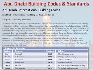 Abu Dhabi International Building Codes
Abu Dhabi International Building Codes (ADIBC) 2013
Chapter 34 Existing Structures
The provisions in Chapter 34 deal with alternative methods or reduced compliance requirements when dealing
with existing building constraints. This chapter allows for a controlled departure from full compliance with the
technical codes, without compromising the minimum standards for fire prevention and life safety features of the
rehabilitated building. Provisions are divided by addition, alterations, repairs, change of occupancy and moved
structures. There are further allowances for registered historic buildings. There are also special allowances for
replacement of existing stairways, replacement of glass and accessibility requirements.
Section 3412, Compliance Alternatives, allows for existing buildings to be evaluated so as to show that
alterations, while not meeting new construction requirements, will improve the current existing situation.
Provisions are based on a numerical scoring system involving 18 various safety parameters and the degree of
code compliance for each issue.
 