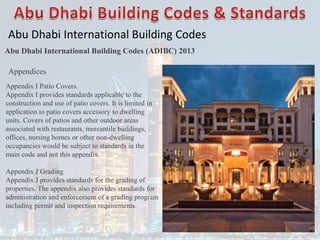 Abu Dhabi International Building Codes
Abu Dhabi International Building Codes (ADIBC) 2013
Appendix I Patio Covers.
Appendix I provides standards applicable to the
construction and use of patio covers. It is limited in
application to patio covers accessory to dwelling
units. Covers of patios and other outdoor areas
associated with restaurants, mercantile buildings,
offices, nursing homes or other non-dwelling
occupancies would be subject to standards in the
main code and not this appendix.
Appendix J Grading
Appendix J provides standards for the grading of
properties. The appendix also provides standards for
administration and enforcement of a grading program
including permit and inspection requirements.
Appendices
 