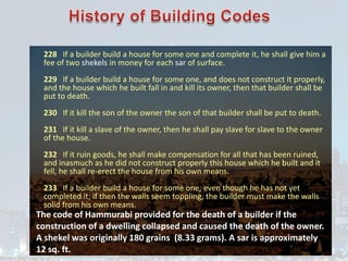 228 If a builder build a house for some one and complete it, he shall give him a
fee of two shekels in money for each sar of surface.
229 If a builder build a house for some one, and does not construct it properly,
and the house which he built fall in and kill its owner, then that builder shall be
put to death.
230 If it kill the son of the owner the son of that builder shall be put to death.
231 If it kill a slave of the owner, then he shall pay slave for slave to the owner
of the house.
232 If it ruin goods, he shall make compensation for all that has been ruined,
and inasmuch as he did not construct properly this house which he built and it
fell, he shall re-erect the house from his own means.
233 If a builder build a house for some one, even though he has not yet
completed it; if then the walls seem toppling, the builder must make the walls
solid from his own means.
The code of Hammurabi provided for the death of a builder if the
construction of a dwelling collapsed and caused the death of the owner.
A shekel was originally 180 grains (8.33 grams). A sar is approximately
12 sq. ft.
 