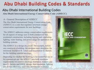 Abu Dhabi International Building Codes
A - General Description of ADIECC
The Abu Dhabi International Energy Conservation Code
(ADIECC) is a code that regulates minimum energy
conservation requirements for new buildings.
The ADIECC addresses energy conservation requirements
for all aspects of energy uses in both commercial and
residential construction, including heating and ventilating,
lighting, water heating, and power usage for appliances and
building systems.
The ADIECC is a design document. For example, before
one constructs a building, the designer must determine the
minimum insulation R -values and fenestration U -factors
for the building exterior envelope.
Depending on whether the building is for residential use or
for commercial use, the ADIECC sets forth minimum
requirements for exterior envelope insulation, window and
door U -factors and SHGC ratings, duct insulation, lighting
and power efficiency, and water distribution insulation.
Abu Dhabi International Energy Conservation Code (ADIECC)
 