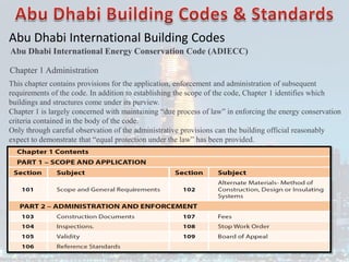 Abu Dhabi International Building Codes
Abu Dhabi International Energy Conservation Code (ADIECC)
Chapter 1 Administration
This chapter contains provisions for the application, enforcement and administration of subsequent
requirements of the code. In addition to establishing the scope of the code, Chapter 1 identifies which
buildings and structures come under its purview.
Chapter 1 is largely concerned with maintaining “due process of law” in enforcing the energy conservation
criteria contained in the body of the code.
Only through careful observation of the administrative provisions can the building official reasonably
expect to demonstrate that “equal protection under the law” has been provided.
 
