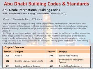 Abu Dhabi International Building Codes
Abu Dhabi International Energy Conservation Code (ADIECC)
Chapter 5 Commercial Energy Efficiency
Chapter 5 contains the energy-efficiency related requirements for the design and construction of most
types of commercial buildings and residential buildings greater than three stories in height above grade.
Residential buildings, townhouses and garden apartments three stories or less in height are covered in
Chapter 4.
Like Chapter 4, this chapter defines requirements for the portions of the building and building systems that
impact energy use in new commercial construction and new residential construction greater than three
stories in height, and promotes the effective use of energy. The provisions within the chapter promote
energy efficiency in the building envelope, the heating and cooling system and the service water heating
system of the building.
 