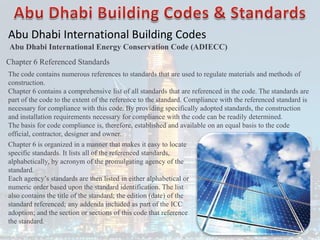 Abu Dhabi International Building Codes
Abu Dhabi International Energy Conservation Code (ADIECC)
Chapter 6 Referenced Standards
The code contains numerous references to standards that are used to regulate materials and methods of
construction.
Chapter 6 contains a comprehensive list of all standards that are referenced in the code. The standards are
part of the code to the extent of the reference to the standard. Compliance with the referenced standard is
necessary for compliance with this code. By providing specifically adopted standards, the construction
and installation requirements necessary for compliance with the code can be readily determined.
The basis for code compliance is, therefore, established and available on an equal basis to the code
official, contractor, designer and owner.
Chapter 6 is organized in a manner that makes it easy to locate
specific standards. It lists all of the referenced standards,
alphabetically, by acronym of the promulgating agency of the
standard.
Each agency’s standards are then listed in either alphabetical or
numeric order based upon the standard identification. The list
also contains the title of the standard; the edition (date) of the
standard referenced; any addenda included as part of the ICC
adoption; and the section or sections of this code that reference
the standard.
 