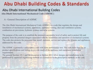 Abu Dhabi International Building Codes
Abu Dhabi International Mechanical Code (ADIMC)
A - General Description of ADIMC
The Abu Dhabi International Mechanical Code (ADIMC) is a code that regulates the design and
installation of mechanical systems, appliances, appliance venting, duct and ventilation systems,
combustion air provisions, hydronic systems and solar systems.
The purpose of the code is to establish the minimum acceptable level of safety and to protect life and
property from the potential dangers associated with the installation and operation of mechanical systems.
The code also protects the personnel that install, maintain, service and replace the systems and appliances
addressed by this code.
The ADIMC is primarily a prescriptive code with some performance text. The code relies heavily on
product specifications and listings to provide much of the appliance and equipment installation
requirements.
The general Section 105.2 and the exception to Section 403.2 allow designs and installations to be
performed by approved engineering methods as alternatives to the prescriptive methods in the code.
 