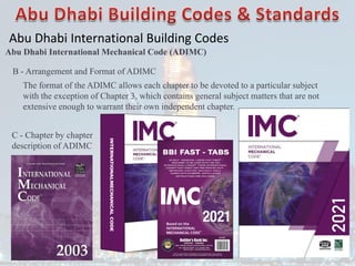 Abu Dhabi International Building Codes
Abu Dhabi International Mechanical Code (ADIMC)
B - Arrangement and Format of ADIMC
The format of the ADIMC allows each chapter to be devoted to a particular subject
with the exception of Chapter 3, which contains general subject matters that are not
extensive enough to warrant their own independent chapter.
C - Chapter by chapter
description of ADIMC
 