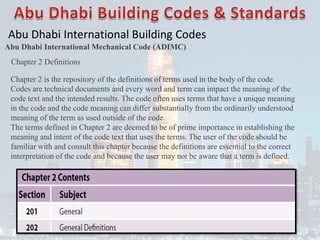 Abu Dhabi International Building Codes
Abu Dhabi International Mechanical Code (ADIMC)
Chapter 2 Definitions
Chapter 2 is the repository of the definitions of terms used in the body of the code.
Codes are technical documents and every word and term can impact the meaning of the
code text and the intended results. The code often uses terms that have a unique meaning
in the code and the code meaning can differ substantially from the ordinarily understood
meaning of the term as used outside of the code.
The terms defined in Chapter 2 are deemed to be of prime importance in establishing the
meaning and intent of the code text that uses the terms. The user of the code should be
familiar with and consult this chapter because the definitions are essential to the correct
interpretation of the code and because the user may not be aware that a term is defined.
 